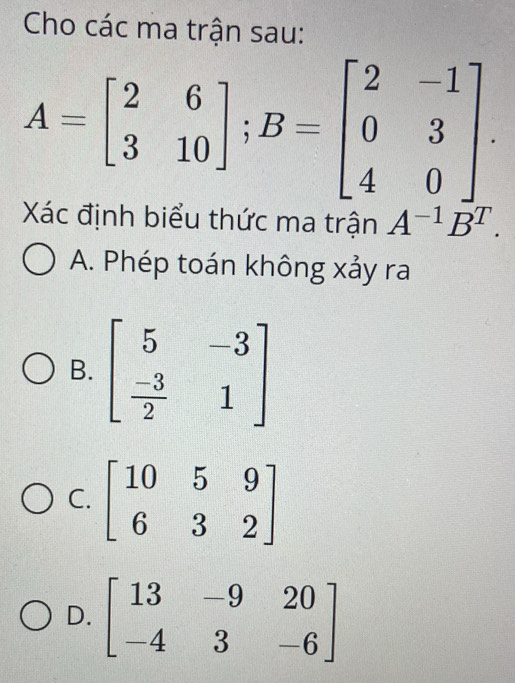 Cho các ma trận sau:
A=beginbmatrix 2&6 3&10endbmatrix ;B=beginbmatrix 2&-1 0&3 4&0endbmatrix .
Xác định biểu thức ma trận A^(-1)B^T.
A. Phép toán không xảy ra
B. beginbmatrix 5&-3  (-3)/2 &1endbmatrix
C
D. beginbmatrix 13&-9&20 -4&3&-6endbmatrix