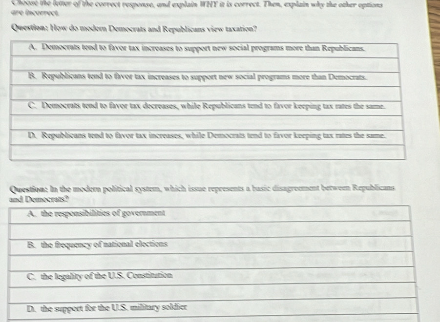 Choose the letter of the correct response, and explain WHY it is correct. Then, explain why the other eptions
are incorrect.
Question: How do modern Democrats and Republicans view taxation?
Question: In the modern political system, which issue represents a busic disagreement between Republicans
and Democrats?
A. the responsibilities of government
B. the frequency of national elections
C. the legality of the U.S. Constitution
D. the support for the U.S. military soldier