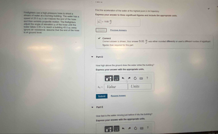 Find the acceleration of the water at the highest point in its trajectory 
Finefighters use a high-pressure hose to shoot a Express your answer to three significant figures and include the appropriate units. 
stream of water at a burning building. The water has a 
speed of 25.0 m./s as it leaves the end of the hose 
and then exhibits projectile motion. The firefighters |vector a_1|=980 80/x^2 
adjust the angle of elevation α of the hose until the 
water takes 3.00 s to reach a building 45.0 m iway 
is at ground level ignore air resistance, assume that the end of the hose Previous Answers 
Correct 
Correct answer is shown. Your answer 9.81  m/n^2  was either rounded differently or used a different number of signifficant 
figures than required for this part. 
Part D 
How high above the ground does the water strike the building? 
Express your answer with the appropriate units. 
?
h_2= Value Units
Submit Requesi Anawer 
Part E 
How fast is the water moving just before it hits the building? 
Express your answer with the approprate units. 
?