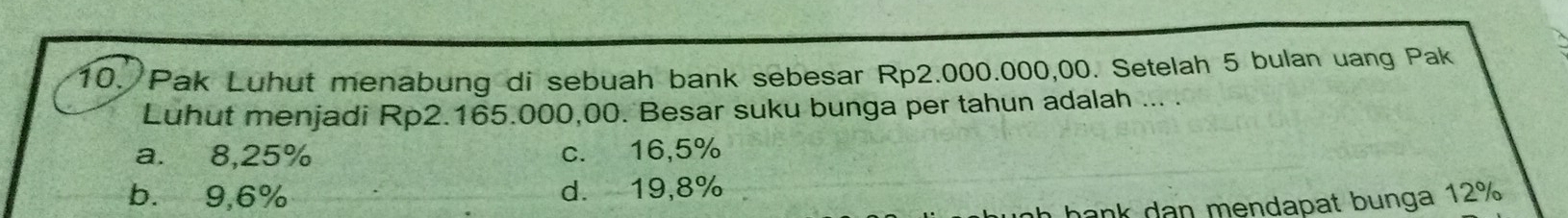 Pak Luhut menabung di sebuah bank sebesar Rp2.000.000,00. Setelah 5 bulan uang Pak
Luhut menjadi Rp2.165.000,00. Besar suku bunga per tahun adalah ... .
a. 8,25% c. 16,5%
b. 9,6% d. 19,8%
h hank dan mendapat bunga 12%