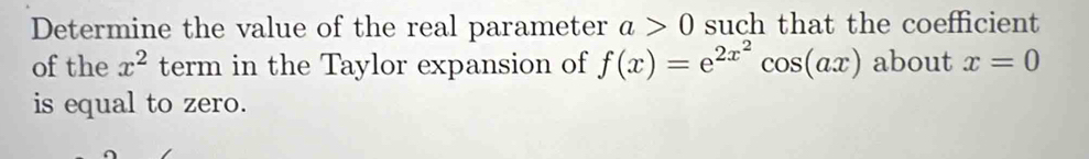 Determine the value of the real parameter a>0 such that the coefficient 
of the x^2 term in the Taylor expansion of f(x)=e^(2x^2)cos (ax) about x=0
is equal to zero.