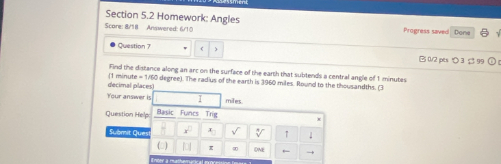 sment 
Section 5.2 Homework: Angles 
Score: 8/18 Answered: 6/10 Progress saved Done 
Question 7 1 minutes
(1 minute = 1/60 degree). The radius of the earth is 3960 miles. Round to the thousandths. (3 
decimal places) 
Your answer is I miles. 
Question Help: Basic Funcs Trig 
× 
Submit Ques  □ /□   x^(□) x_□  sqrt() sqrt[n]() ↑ downarrow 
() |a| π ∞ DNE ← 
Enter a mathematical exc