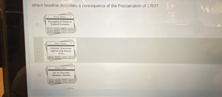 Which headline describes a consequence of the Proclamation of 1763?
Daila Times
Smuggling of Goods to England Increases
Dasly Tiems
Colonists' Grevances Against King George
Grsn
Daily Timms
Mularses Loeer= Tax on lmported