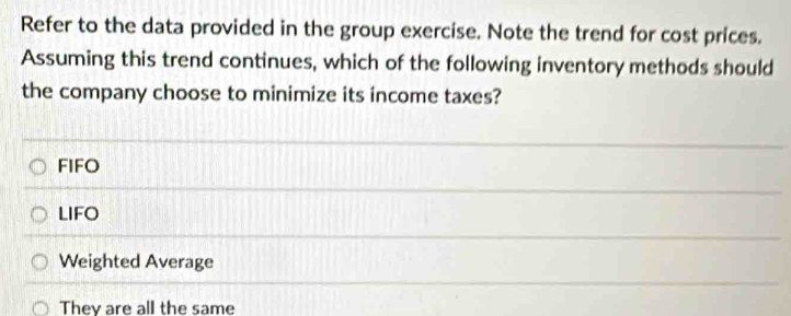 Refer to the data provided in the group exercise. Note the trend for cost prices.
Assuming this trend continues, which of the following inventory methods should
the company choose to minimize its income taxes?
FIFO
LIFO
Weighted Average
They are all the same