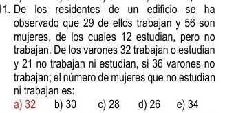 De los residentes de un edificio se ha
observado que 29 de ellos trabajan y 56 son
mujeres, de los cuales 12 estudian, pero no
trabajan. De los varones 32 trabajan o estudian
y 21 no trabajan ni estudian, si 36 varones no
trabajan; el número de mujeres que no estudian
ni trabajan es:
a) 32 b) 30 c) 28 d) 26 e) 34