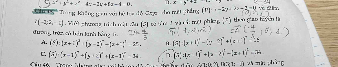 C x^2+y^2+z^2-4x-2y+8z-4=0.
D. x^2+y^2+z-4x-2
Câu 45. Trong không gian với hệ tọa độ Oxyz, cho mặt phẳng (P) :x-2y+2z-2=0 và điểm
I(-1;2;-1). Viết phương trình mặt cầu (S) có tâm I và cắt mặt phẳng (P) theo giao tuyến là
đường tròn có bán kính bằng 5.
A. (S):(x+1)^2+(y-2)^2+(z+1)^2=25. B. (S):(x+1)^2+(y-2)^2+(z+1)^2=^316.
C. (S):(x-1)^2+(y+2)^2+(z-1)^2=34. D. (S):(x+1)^2+(y-2)^2+(z+1)^2=34. 
Câu 46. Trong không gian với bệ toa đó
A(1:0:2), B(3;1;-1) và mặt phẳng