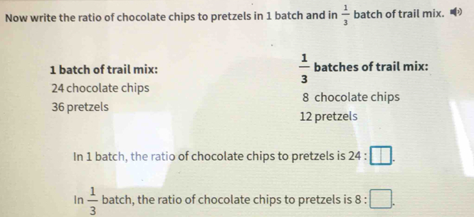 Now write the ratio of chocolate chips to pretzels in 1 batch and in  1/3  batch of trail mix. D
1 batch of trail mix:  1/3  batches of trail mix:
24 chocolate chips
8 chocolate chips
36 pretzels
12 pretzels 
In 1 batch, the ratio of chocolate chips to pretzels is 24:□. 
In  1/3  batch, the ratio of chocolate chips to pretzels is 8:□.