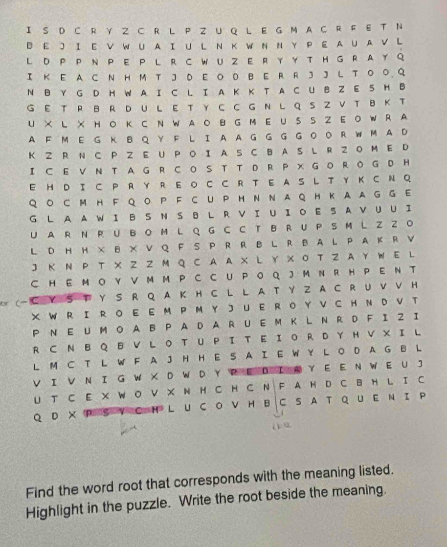 IS D C R Y Z CR  L P ZU Q L E G M A C R  F E T N
B E J I E V W U A I U  L N K W N N Y P E A U A V L
L D P P N PE P L R C WU ZE R Y Y T HG RA Y Q
I K EA C N H M T J D E O D B ER  R J J L T O O Q
N  Y G D H W A I C L I A K K T A C U B Z E S H B
G E T R BR DUL E T Y C C G N L Q S Z V T B K T
U × L × HO K CN WAO B G M E USS ZEO WR A
A F M E G K B Q Y F L I A A G G  G GOO RW M A D
KZ R N C PZ EU P O Ι A S C B A S L R Z O M  E D
I ⊂ E V N T A G R CO S T T D R P × GO ROG D H
E H  D I C P R  Y R E O C C R T E A S L T Y K C N Q
QO C M H F QO P F C U P HN NAQ HKAAG G E
G L A A W I B S N S 8 LR V I U IO E S A V U U I
U A R N R U BO M L  Q G C C T B R U P S M L Z Z O
L D HH × B × V Q F S P R R B L R BA L PA K R V
J Κ Ν P T X Z Z  M Q C A A X L Y X Ο T Z Y WE L
C H E M O Y VM M P C C U PO Q J M N R H P E N T
(-С Y S Τ Y S R Q A Κ H C L L A T Y Z A C R U ν ν H
X W R  I R O E E M P M Y J U E R O Y V C H N D V  T
P N E U M O A B P A D A RU E M K LN R D FI Z I
R  C N  B Q B V L O T U PI T E ΙO R D Y H V X I L
L M C T L W F A J H H E S A I E W Y L O D A G B L
V I V N I G W X D W D Y P E D I A Y EE N W E U J
U T C E X W O V X N H C H C N F A H D C B H L I C
Q D × PS V C HL U CO V H BC S A T Q U Ε Ν Ι P
Find the word root that corresponds with the meaning listed.
Highlight in the puzzle. Write the root beside the meaning.