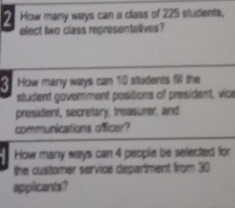 How many ways can a class of 225 students, 
elect two class representatives? 
How many ways can 10 students fill the 
student government positions of president, vice 
president, secretary, treasurer, and 
communications officer? 
How many ways can 4 people be selected for 
the customer service department from 30
applicants?