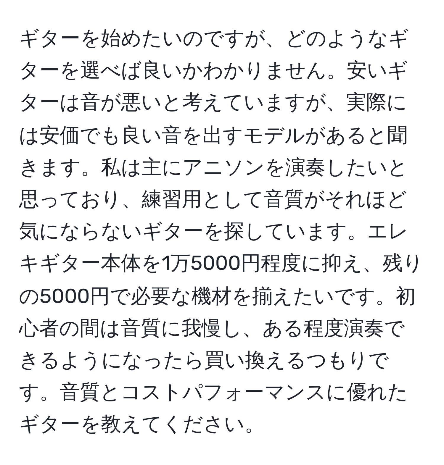 ギターを始めたいのですが、どのようなギターを選べば良いかわかりません。安いギターは音が悪いと考えていますが、実際には安価でも良い音を出すモデルがあると聞きます。私は主にアニソンを演奏したいと思っており、練習用として音質がそれほど気にならないギターを探しています。エレキギター本体を1万5000円程度に抑え、残りの5000円で必要な機材を揃えたいです。初心者の間は音質に我慢し、ある程度演奏できるようになったら買い換えるつもりです。音質とコストパフォーマンスに優れたギターを教えてください。