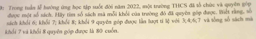 9: Trong tuần lễ hướng ứng học tập suốt đời năm 2022, một trường THCS đã tổ chức và quyên gốp 
được một số sách. Hãy tìm số sách mà mỗi khối của trường đó đã quyên góp được. Biết rằng, số 
sách khối 6; khối 7; khối 8; khối 9 quyên góp được lần lượt ti lệ với 3; 4; 6; 7 và tổng số sách mà 
khối 7 và khối 8 quyên góp được là 80 cuốn.