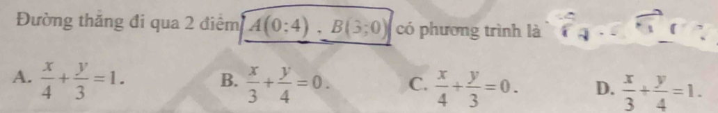 Đường thăng đi qua 2 điểm A(0;4), B(3;0) có phương trình là
A.  x/4 + y/3 =1.
B.  x/3 + y/4 =0.
C.  x/4 + y/3 =0.  x/3 + y/4 =1. 
D.