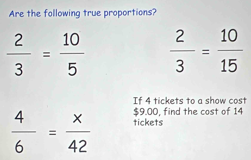 Are the following true proportions?
 2/3 = 10/5 
 2/3 = 10/15 
If 4 tickets to a show cost
 4/6 = x/42 
$9.00, find the cost of 14
tickets