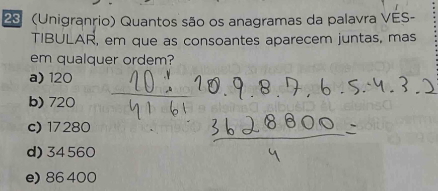 23 (Unigranrio) Quantos são os anagramas da palavra VES-
TIBULAR, em que as consoantes aparecem juntas, mas
em qualquer ordem?
a) 120
b) 720
c) 17280
d) 34560
e) 86 400