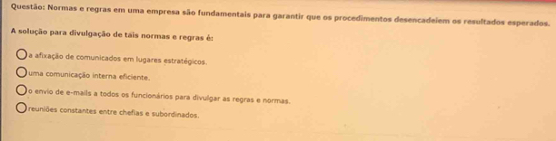 Normas e regras em uma empresa são fundamentais para garantir que os procedimentos desencadeiem os resultados esperados.
A solução para divulgação de tais normas e regras é:
a afixação de comunicados em lugares estratégicos.
uma comunicação interna eficiente.
No envio de e-mails a todos os funcionários para divulgar as regras e normas.
Treuniões constantes entre chefias e subordinados.