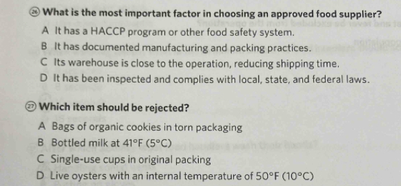 What is the most important factor in choosing an approved food supplier?
A It has a HACCP program or other food safety system.
B It has documented manufacturing and packing practices.
C Its warehouse is close to the operation, reducing shipping time.
D It has been inspected and complies with local, state, and federal laws.
Which item should be rejected?
A Bags of organic cookies in torn packaging
B Bottled milk at 41°F(5°C)
C Single-use cups in original packing
D Live oysters with an internal temperature of 50°F(10°C)