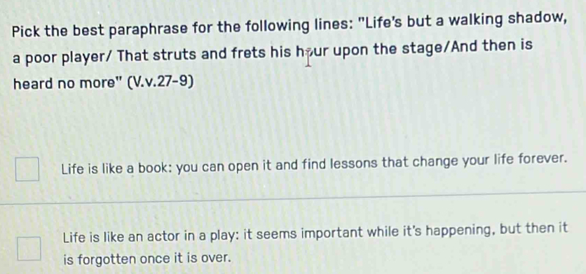 Pick the best paraphrase for the following lines: "Life's but a walking shadow,
a poor player/ That struts and frets his hour upon the stage/And then is
heard no more" (V.v.27-9)
Life is like a book: you can open it and find lessons that change your life forever.
Life is like an actor in a play: it seems important while it's happening, but then it
is forgotten once it is over.