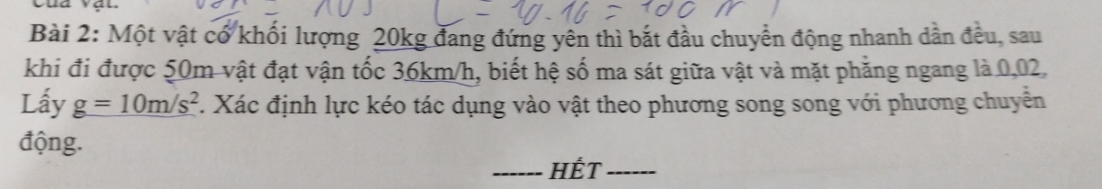 Một vật cổ khối lượng 20kg đang đứng yên thì bắt đầu chuyền động nhanh dần đều, sau 
khi đi được 50m vật đạt vận tốc 36km/h, biết hệ số ma sát giữa vật và mặt phẳng ngang là 0,02, 
Lấy _ g=10m/s^2. Xác định lực kéo tác dụng vào vật theo phương song song với phương chuyển 
động. 
_Hết_