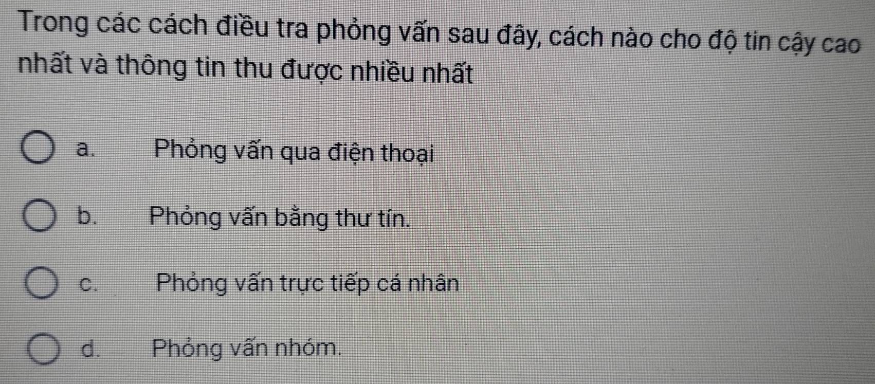 Trong các cách điều tra phỏng vấn sau đây, cách nào cho độ tin cậy cao
nhất và thông tin thu được nhiều nhất
a. Phỏng vấn qua điện thoại
b. Phỏng vấn bằng thư tín.
C. £ Phỏng vấn trực tiếp cá nhân
d. Phỏng vấn nhóm.