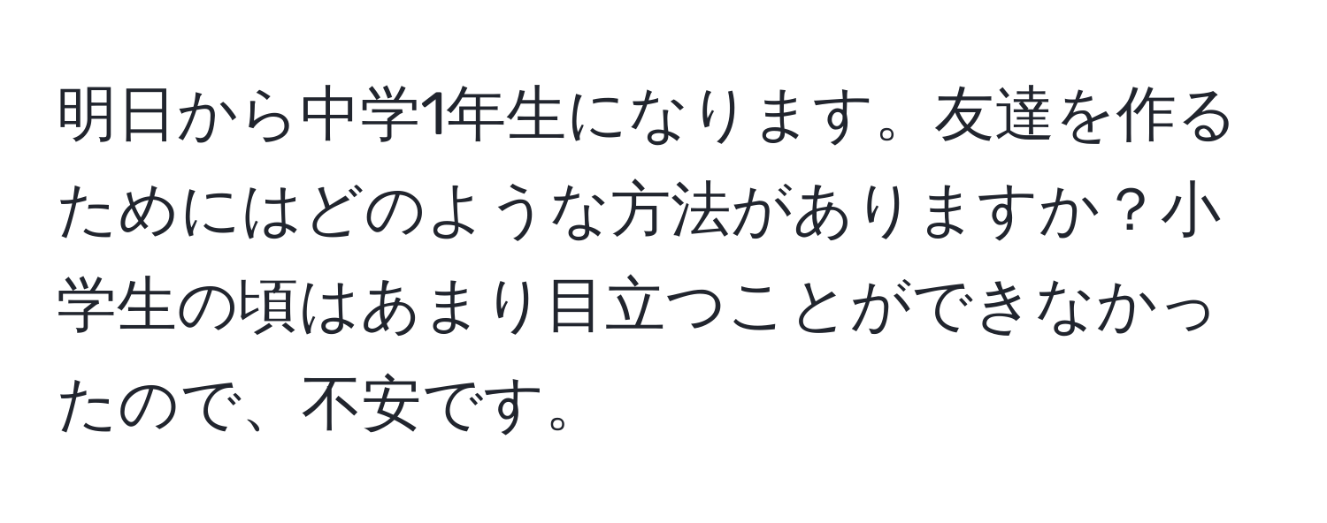 明日から中学1年生になります。友達を作るためにはどのような方法がありますか？小学生の頃はあまり目立つことができなかったので、不安です。