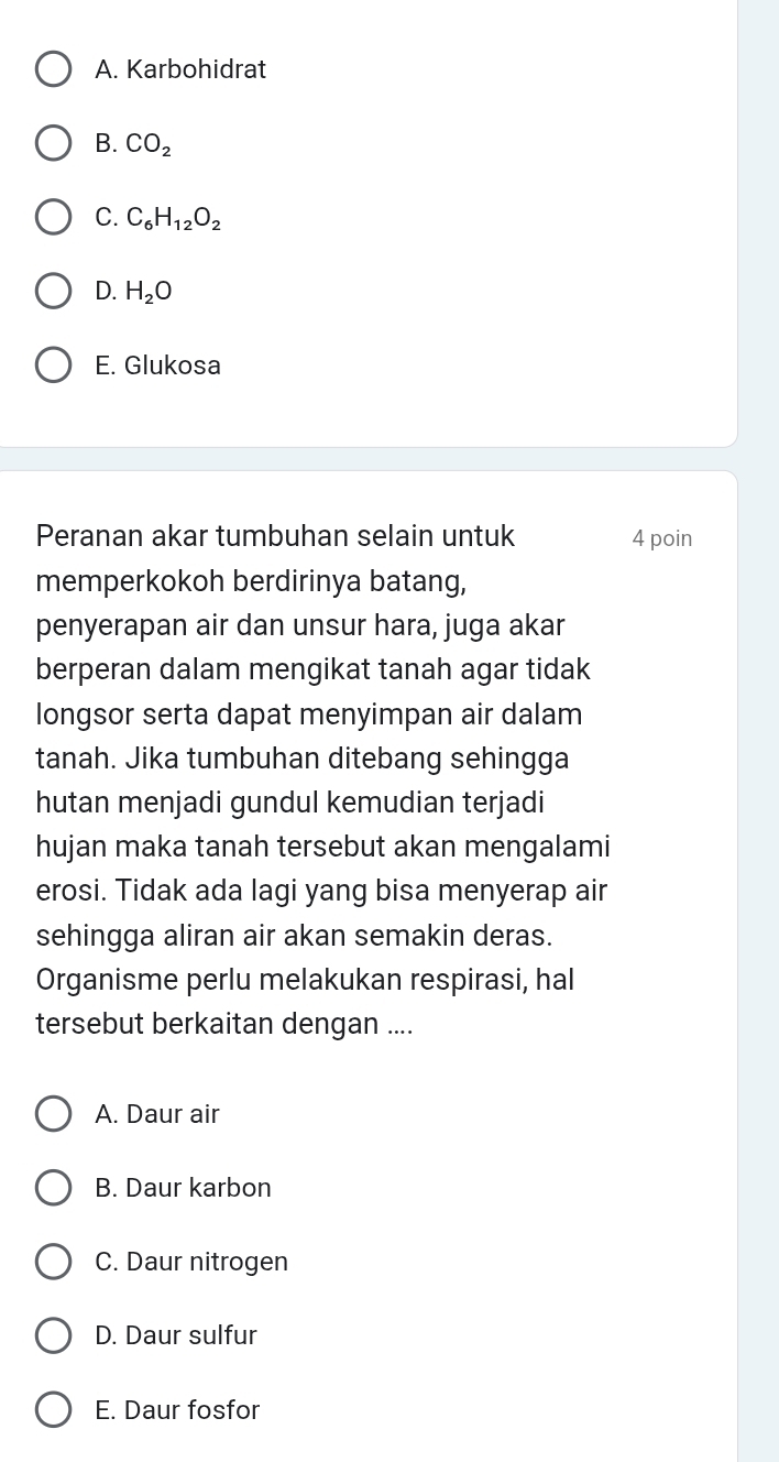 A. Karbohidrat
B. CO_2
C. C_6H_12O_2
D. H_2O
E. Glukosa
Peranan akar tumbuhan selain untuk 4 poin
memperkokoh berdirinya batang,
penyerapan air dan unsur hara, juga akar
berperan dalam mengikat tanah agar tidak
longsor serta dapat menyimpan air dalam
tanah. Jika tumbuhan ditebang sehingga
hutan menjadi gundul kemudian terjadi
hujan maka tanah tersebut akan mengalami
erosi. Tidak ada lagi yang bisa menyerap air
sehingga aliran air akan semakin deras.
Organisme perlu melakukan respirasi, hal
tersebut berkaitan dengan ....
A. Daur air
B. Daur karbon
C. Daur nitrogen
D. Daur sulfur
E. Daur fosfor