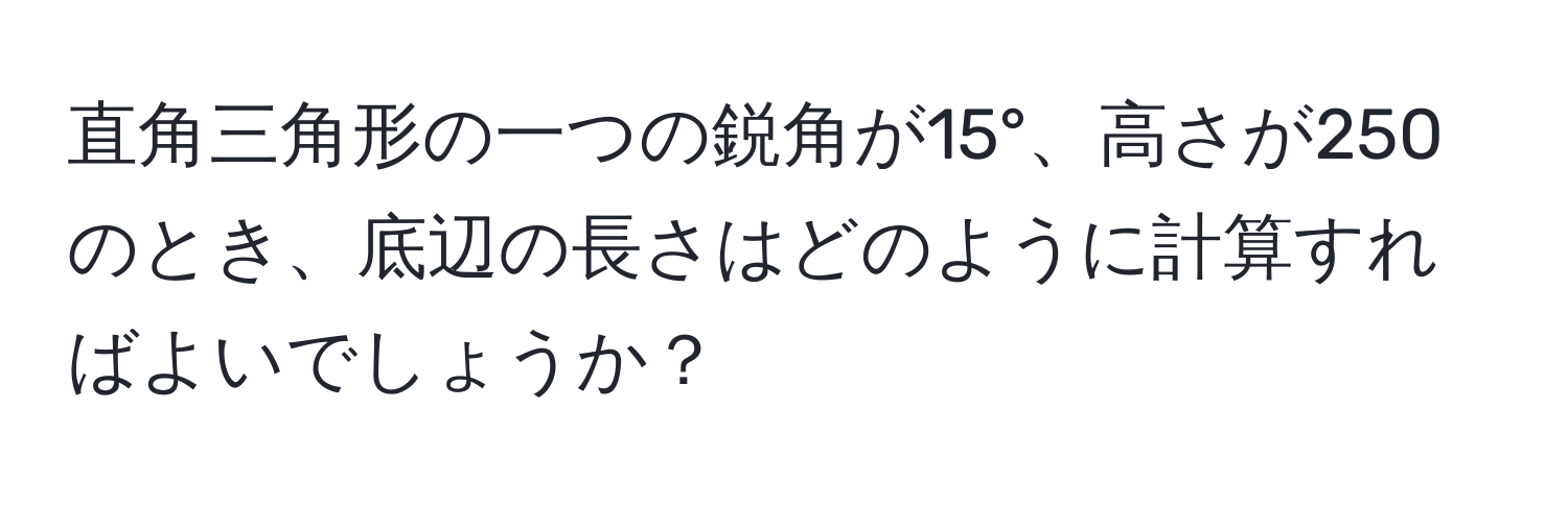 直角三角形の一つの鋭角が15°、高さが250のとき、底辺の長さはどのように計算すればよいでしょうか？