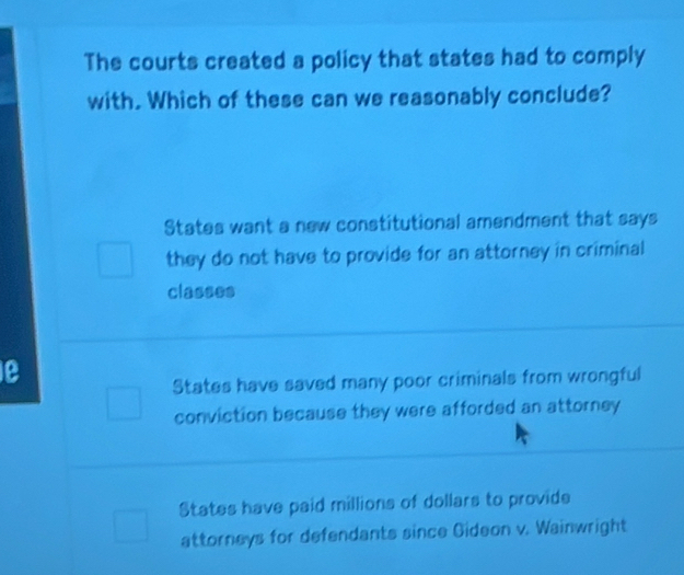 The courts created a policy that states had to comply
with. Which of these can we reasonably conclude?
States want a new constitutional amendment that says
they do not have to provide for an attorney in criminal
classes
le
States have saved many poor criminals from wrongful
conviction because they were afforded an attorney
States have paid millions of dollars to provide
attorneys for defendants since Gideon v. Wainwright