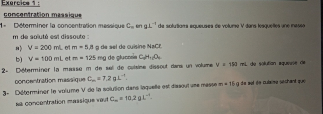 concentration massique 
1- Déterminer la concentration massique C_m en g.L^(-1) de solutions aqueuses de volume V dans lesquelles une masse 
m de soluté est dissoute : 
a) V=200mL et m=5,8g de sel de cuisine NaCl. 
b) V=100mL et m=125mg de glucose C_6H_12O_6. 
2- Déterminer la masse m de sel de cuisine dissout dans un volume V=150mL de solution aqueuse de 
concentration massique C_m=7,2g.L^(-1). 
3- Déterminer le volume V de la solution dans laquelle est dissout une masse m=15g de sel de cuisine sachant que 
sa concentration massique vaut C_m=10,2g.L^(-1).