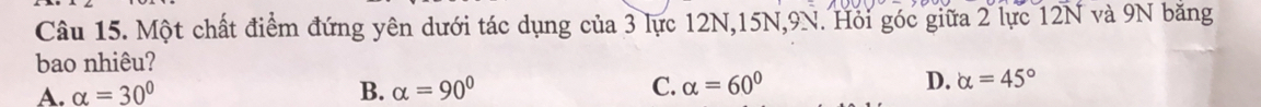 Một chất điểm đứng yên dưới tác dụng của 3 lực 12N, 15N, 9N. Hỏi góc giữa 2 lực 12N và 9N băng
bao nhiêu?
A. alpha =30° B. alpha =90° C. alpha =60° D. alpha =45°