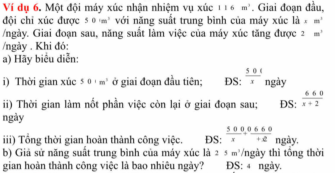 Ví dụ 6. Một đội máy xúc nhận nhiệm vụ xúc 116m^3. Giai đoạn đầu, 
đội chỉ xúc được 50cm^3 với năng suất trung bình của máy xúc là xm^3
/ngày. Giai đoạn sau, năng suất làm việc của máy xúc tăng được 2m^3
/ngày . Khi đó: 
a) Hãy biểu diễn: 
i) Thời gian xúc 501m^3 ở giai đoạn đầu tiên; DS:  50/x  ngày 
i) Thời gian làm nốt phần việc còn lại ở giai đoạn sau; DS:  660/x+2 
ngày 
iii) Tổng thời gian hoàn thành công việc. DS:  500/x + 660/+x2  ngày. 
b) Giả sử năng suất trung bình của máy xúc là 25m^3 /ngày thì tổng thời 
gian hoàn thành công việc là bao nhiêu ngày? ĐS: 4 ngày.