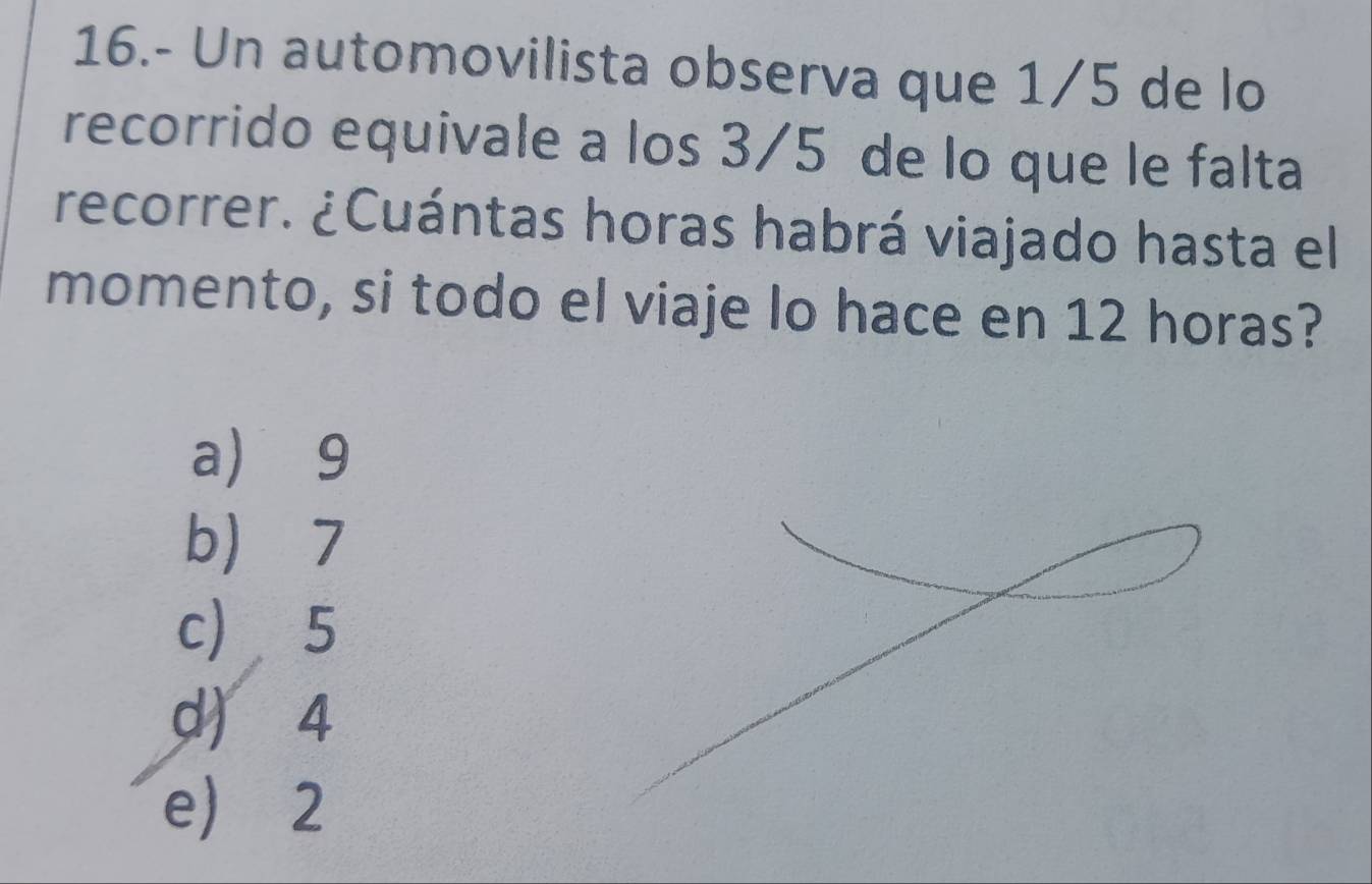 16.- Un automovilista observa que 1/5 de lo
recorrido equivale a los 3/5 de lo que le falta
recorrer. ¿Cuántas horas habrá viajado hasta el
momento, si todo el viaje lo hace en 12 horas?
a) 9
b 7
c) 5
d) 4
e) 2