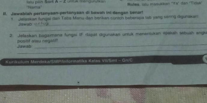 lalu piiih Sort A - 2 untuk mengurutkan 
'Nama'' Rules, ialu masukkan "Ya” dan 'Tidak' 
II. Jawablah pertanyaan-pertanyaan di bawah ini dengan benar! 
_ 
1. Jelaskan fungsi dari Tabs Menu dan berikan contch beberapa tab yang sering digunakan! 
_ 
Jawab: 
2. Jelaskan bagaimana fungsi IF dapat digunakan untuk menentukan apakah sebuah angki 
positif atau negatif! 
_ 
Jawab: 
_ 
Kurikulum Merdeka/SMP/Informatika Kelas VII/Smt - Gn/C