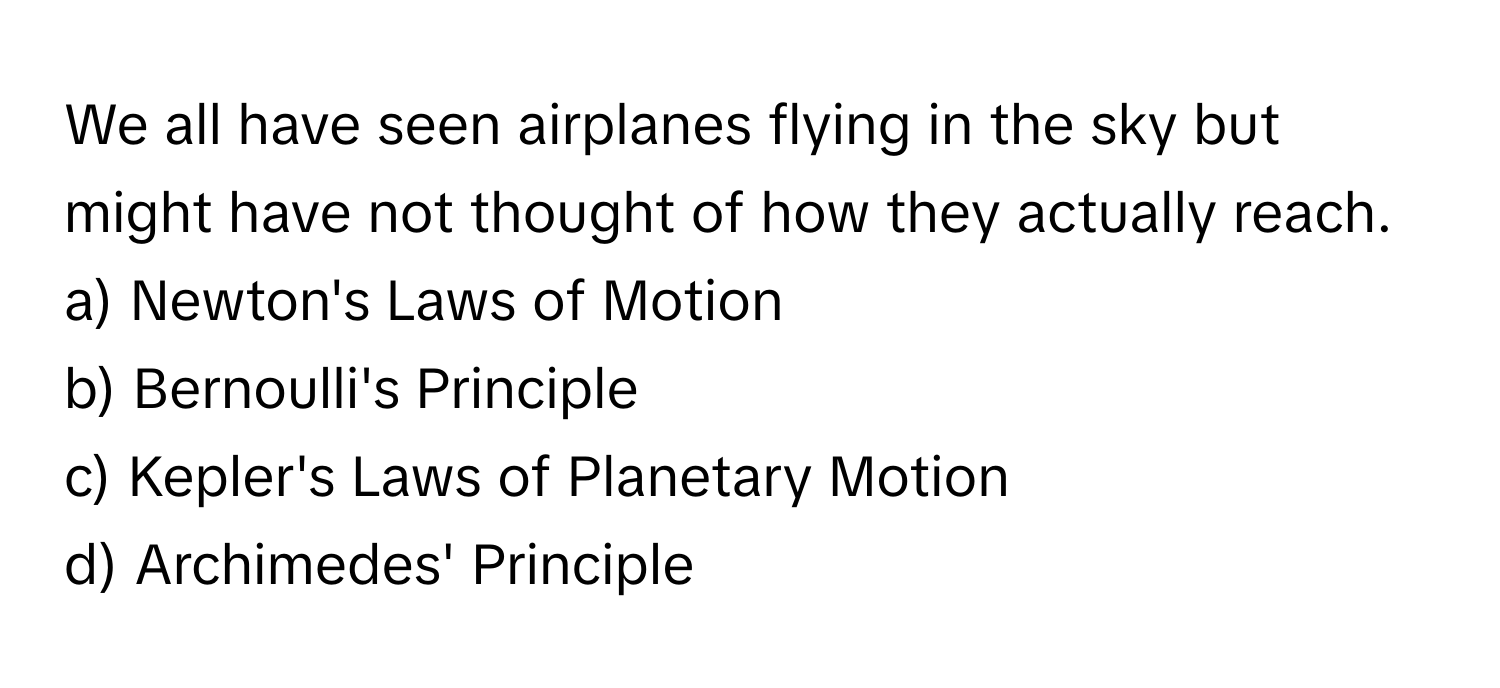 We all have seen airplanes flying in the sky but might have not thought of how they actually reach. 

a) Newton's Laws of Motion 
b) Bernoulli's Principle 
c) Kepler's Laws of Planetary Motion 
d) Archimedes' Principle