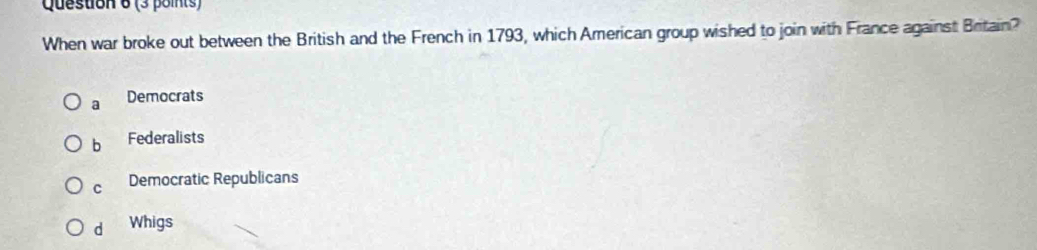 When war broke out between the British and the French in 1793, which American group wished to join with France against Britain?
a Democrats
b Federalists
C Democratic Republicans
d Whigs