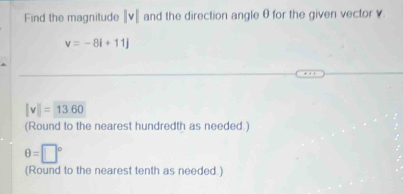 Find the magnitude ||v|| and the direction angle θ for the given vector v.
v=-8i+11j
||v||=13.60
(Round to the nearest hundredth as needed.)
θ =□°
(Round to the nearest tenth as needed.)