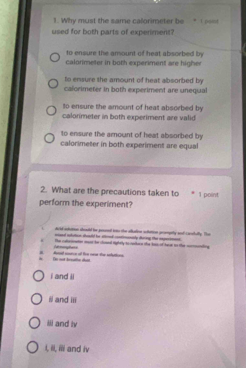 Why must the same calorimeter be * 1 point
used for both parts of experiment?
to ensure the amount of heat absorbed by
calorimeter in both experiment are higher
to ensure the amount of heat absorbed by
calorimeter in both experiment are unequal
to ensure the amount of heat absorbed by
calorimeter in both experiment are valid
to ensure the amount of heat absorbed by
calorimeter in both experiment are equal
2. What are the precautions taken to * 1 point
perform the experiment?
Acid solution should be poured into the alkaline solution promptly and carefully. The
moaed solution should be stirred continuously during the experiment .
The calsrimeter must be closed tightly to reduce the loss of heat to the sucrounding
fatmosphere
a. Avoid source o fire near the solutions
Do not breathe dust.
i and ii
ii and iii
iii and iv
i, ii, iii and iv