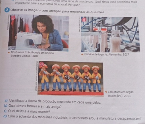 promovêu uma série de mudanças. Qual delas você considera mais 
importante para a economia da época? Por quê? 
Observe as imagens com atenção para responder às questões. 
A Costureira trabalhando em oficina. * Fábrica de iogurte. Alemanha, 2017, 
Estados Unidos, 2018. 
Escultura em argila. 
Recife (PE), 2018. 
a) Identifique a forma de produção mostrada em cada uma delas. 
b) Qual dessas formas é a mais antiga? 
c) Qual delas é a mais recente? 
d) Com o advento das máquinas industriais, o artesanato e/ou a manufatura desapareceram?