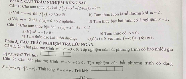 Phan 2. CAU TRÁC NGHIỆM ĐÚNG SAI.
Câu 1: Cho tam thức bậc hai f(x)=x^2-(2+m)x-2m.
a) Với m=-2 thì f(x)>0, forall x∈ R. b) Tam thức luôn là số dương khi m=2. 
c) Với m=-2 thì f(x)=0 có 2 nghiệm. d) Tam thức bậc hai luôn có 1 nghiệm x=2. 
Câu 2: Cho tam thức bậc hai f(x)=x^2-5x+6 là
a) Hệ số a=1>0 :
b) Tam thức có △ >0.
c) Tam thức bậc hai luôn dương; c) f(x)<0</tex> với mọi (-∈fty ;1)∪ (6;+∈fty ). 
Phần 3, CÂU TRÁC NGHIỆM TRẢ LỜI NGÁN.
Câu 1: Cho bất phương trình x^2+2x-3<0</tex> . Tập nghiệm của bất phương trình có bao nhiêu giá
trị nguyên? Trả lời:
Câu 2: Cho bất phương trình x^2-5x+6≥ 0 Tập nghiệm của bất phương trình có dạng
S=(-∈fty ;a]∪ [b;+∈fty ). Tính tổng P=a+b. Trã lời:
=======Hết