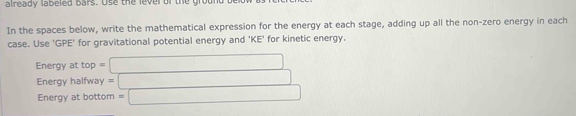 already labeled bars. Use the lever of the ground b 
In the spaces below, write the mathematical expression for the energy at each stage, adding up all the non-zero energy in each 
case. Use 'GPE' for gravitational potential energy and 'KE' for kinetic energy. 
Energy at top = □
Energy halfway =□
Energy at bottom =□