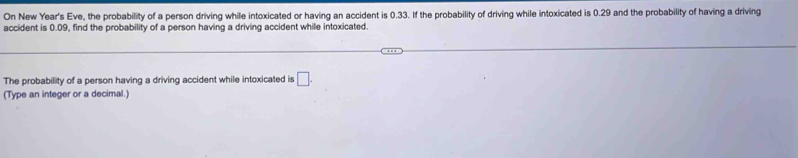 On New Year's Eve, the probability of a person driving while intoxicated or having an accident is 0.33. If the probability of driving while intoxicated is 0.29 and the probability of having a driving 
accident is 0.09, find the probability of a person having a driving accident while intoxicated. 
The probability of a person having a driving accident while intoxicated is □. 
(Type an integer or a decimal.)