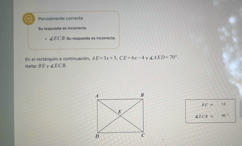 Parcialmente correcta 
Su respuesta es incorrecta.
∠ ECB : Su respuesta es incorrecta. 
En el rectángulo a continuación, AE=3x+5, CE=6x-4 y ∠ AED=70°. 
Hallar B E y ∠ ECB.
BE=□ 4
∠ ECB= 90°