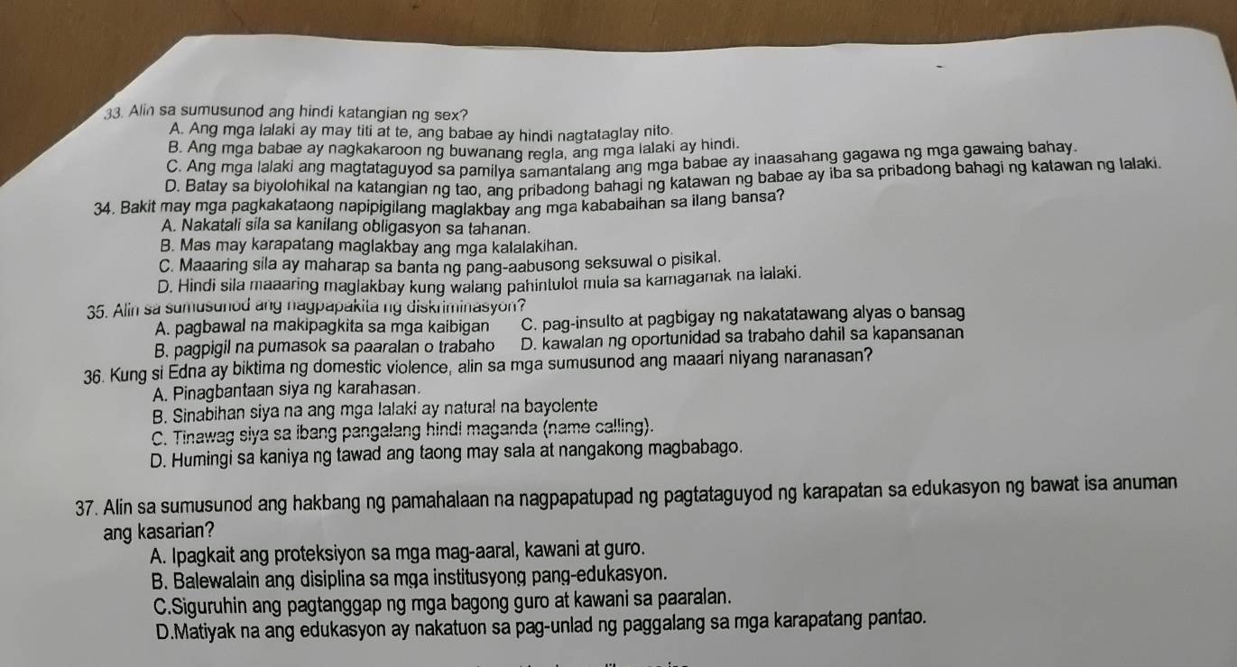 Alin sa sumusunod ang hindi katangian ng sex?
A. Ang mga lalaki ay may titi at te, ang babae ay hindi nagtataglay nito
B. Ang mga babae ay nagkakaroon ng buwanang regla, ang mga lalaki ay hindi.
C. Ang mga lalaki ang magtataguyod sa pamilya samantalang ang mga babae ay inaasahang gagawa ng mga gawaing bahay.
D. Batay sa biyolohikal na katangian ng tao, ang pribadong bahagi ng katawan ng babae ay iba sa pribadong bahagi ng katawan ng lalaki.
34. Bakit may mga pagkakataong napipigilang maglakbay ang mga kababaihan sa ilang bansa?
A. Nakatali sila sa kanilang obligasyon sa tahanan.
B. Mas may karapatang maglakbay ang mga kalalakihan.
C. Maaaring sila ay maharap sa banta ng pang-aabusong seksuwal o pisikal.
D. Hindi sila maaaring maglakbay kung walang pahintulot mula sa kamaganak na lalaki.
35. Alin sa sumusunod ang nagpapakita ng diskriminasyon?
A. pagbawal na makipagkita sa mga kaibigan C. pag-insulto at pagbigay ng nakatatawang alyas o bansag
B. pagpigil na pumasok sa paaralan o trabaho D. kawalan ng oportunidad sa trabaho dahil sa kapansanan
36. Kung si Edna ay biktima ng domestic violence, alin sa mga sumusunod ang maaari niyang naranasan?
A. Pinagbantaan siya ng karahasan.
B. Sinabihan siya na ang mga lalaki ay natural na bayolente
C. Tinawag siya sa ibang pangalang hindi maganda (name calling).
D. Humingi sa kaniya ng tawad ang taong may sala at nangakong magbabago.
37. Alin sa sumusunod ang hakbang ng pamahalaan na nagpapatupad ng pagtataguyod ng karapatan sa edukasyon ng bawat isa anuman
ang kasarian?
A. Ipagkait ang proteksiyon sa mga mag-aaral, kawani at guro.
B. Balewalain ang disiplina sa mga institusyong pang-edukasyon.
C.Siguruhin ang pagtanggap ng mga bagong guro at kawani sa paaralan.
D.Matiyak na ang edukasyon ay nakatuon sa pag-unlad ng paggalang sa mga karapatang pantao.