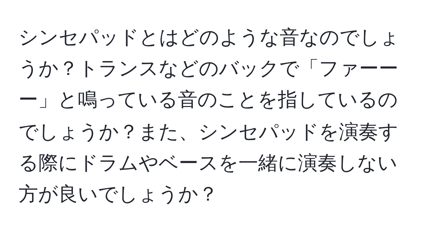 シンセパッドとはどのような音なのでしょうか？トランスなどのバックで「ファーーー」と鳴っている音のことを指しているのでしょうか？また、シンセパッドを演奏する際にドラムやベースを一緒に演奏しない方が良いでしょうか？