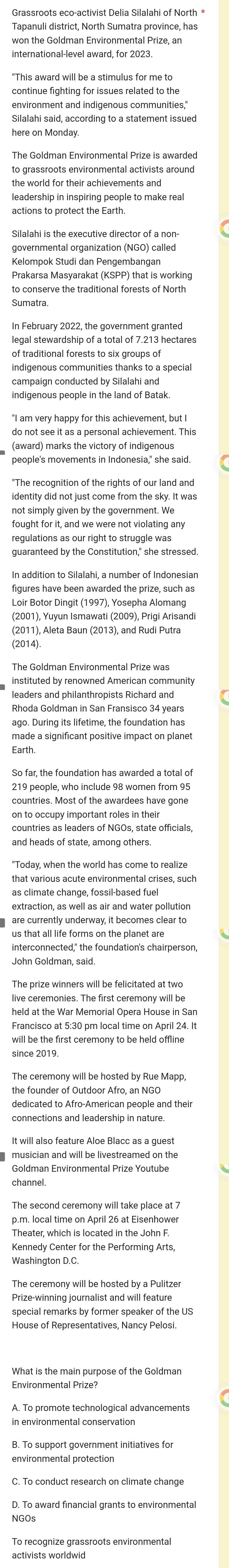 Grassroots eco-activist Delia Silalahi of North *
Tapanuli district, North Sumatra province, has
won the Goldman Environmental Prize, an
international-level award, for 2023.
"This award will be a stimulus for me to
environment and indigenous communities,"
Silalahi said, according to a statement issued
here on Monday.
to grassroots environmental activists around
leadership in inspiring people to make real
actions to protect the Earth
Silalahi is the executive director of a non-
governmental organization (NGO) called
Kelompok Studi dan Pengembangan
Prakarsa Masyarakat (KSPP) that is working
Sumatra.
legal stewardship of a total of 7.213 hectares
of traditional forests to six groups of
indigenous communities thanks to a special
campaign conducted by Silalahi and
indigenous people in the land of Batak.
do not see it as a personal achievement. This
(award) marks the victory of indigenous
people's movements in Indonesia," she said.
identity did not just come from the sky. It was
not simply given by the government. We
guaranteed by the Constitution," she stressed.
figures have been awarded the prize, such as
Loir Botor Dingit (1997), Yosepha Alomang
(2001), Yuyun Ismawati (2009), Prigi Arisandi
(2014).
The Goldman Environmental Prize was
instituted by renowned American community
leaders and philanthropists Richard and
Rhoda Goldman in San Fransisco 34 years
ago. During its lifetime, the foundation has
made a significant positive impact on planet
Earth
So far, the foundation has awarded a total of
219 people, who include 98 women from 95
countries. Most of the awardees have gone
on to occupy important roles in their
that various acute environmental crises, such
as climate change, fossil-based fuel
extraction, as well as air and water pollution
are currently underway, it becomes clear to
us that all life forms on the planet are
interconnected," the foundation's chairperson,
John Goldman, said
The prize winners will be felicitated at two
live ceremonies. The first ceremony will be
held at the War Memorial Opera House in Sar
Francisco at 5:30 pm local time on April 24. It
will be the first ceremony to be held offline
since 2019
The ceremony will be hosted by Rue Mapp,
the founder of Outdoor Afro, an NGO
dedicated to Afro-American people and their
connections and leadership in nature
It will also feature Aloe Blacc as a guest
Goldman Environmental Prize Youtube
channel.
The second ceremony will take place at 7
p.m. local time on April 26 at Eisenhower
Theater, which is located in the John F.
Kennedy Center for the Performing Arts,
Prize-winning journalist and will feature
special remarks by former speaker of the US
House of Representatives, Nancy Pelosi.
Environmental Prize?
environmental protection
To recognize grassroots environmental