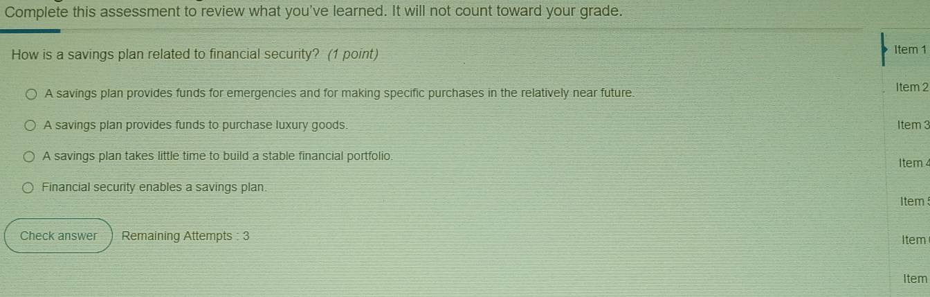 Complete this assessment to review what you've learned. It will not count toward your grade.
How is a savings plan related to financial security? (1 point) Item 1
A savings plan provides funds for emergencies and for making specific purchases in the relatively near future. Item 2
A savings plan provides funds to purchase luxury goods Item 3
A savings plan takes little time to build a stable financial portfolio.
Item 4
Financial security enables a savings plan.
tem 
Check answer Remaining Attempts : 3 Item
Item