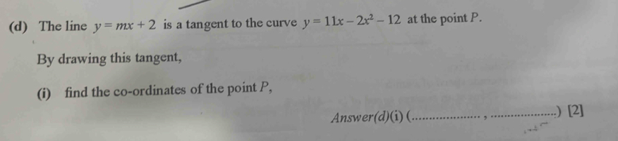 The line y=mx+2 is a tangent to the curve y=11x-2x^2-12 at the point P.
By drawing this tangent,
(i) find the co-ordinates of the point P,
Answer(d)(i) (_ ,_ .) [2]