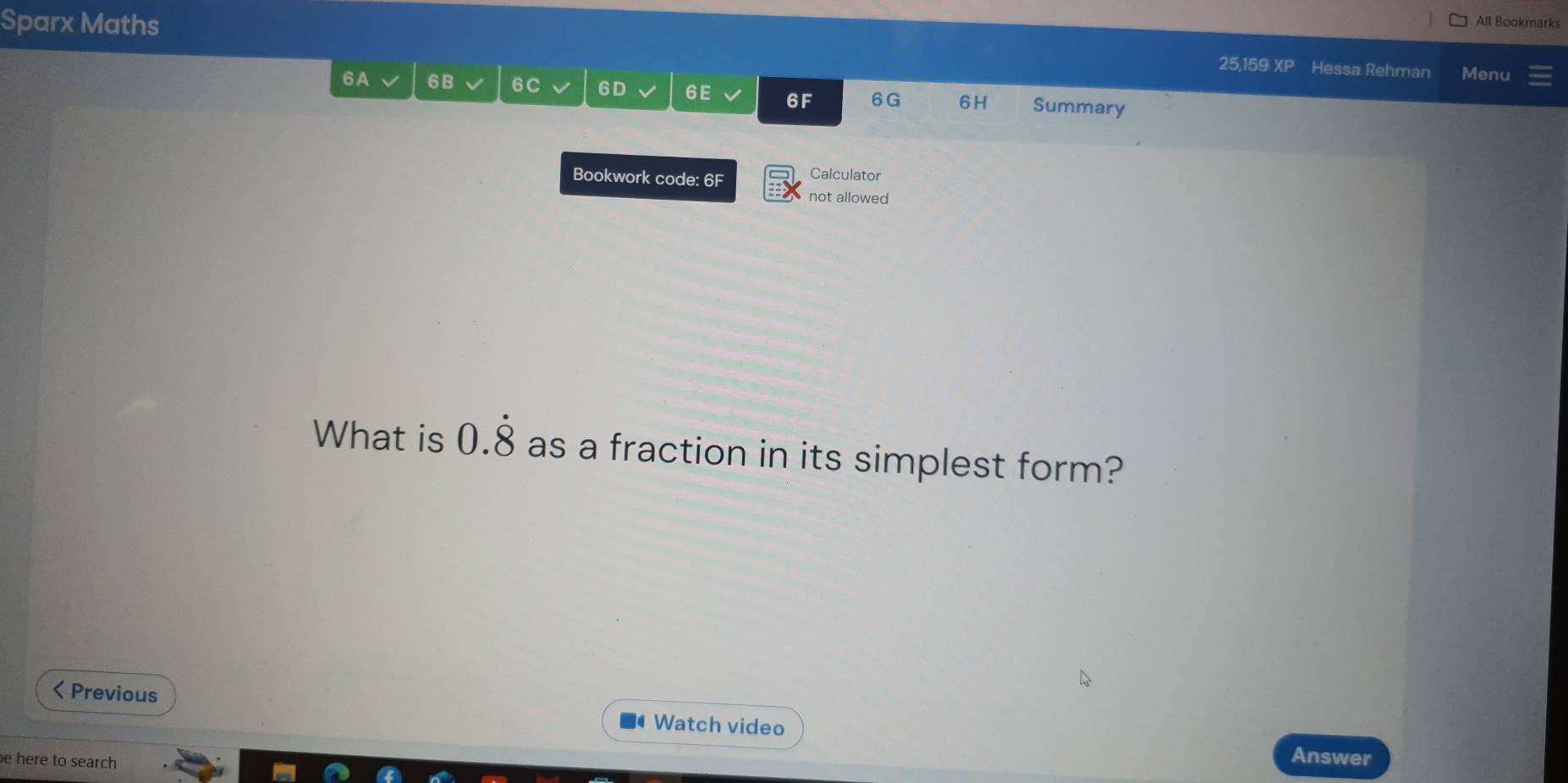 Sparx Maths All Bookmarks 
25,159 XP Hessa Rehman Menu 
6A、 6B 6C 6D 6E 6F 6G 6H Summary 
Bookwork code: 6F Calculator 
not allowed 
What is 0.dot 8 as a fraction in its simplest form? 
< Previous 
Watch video Answer 
be here to search