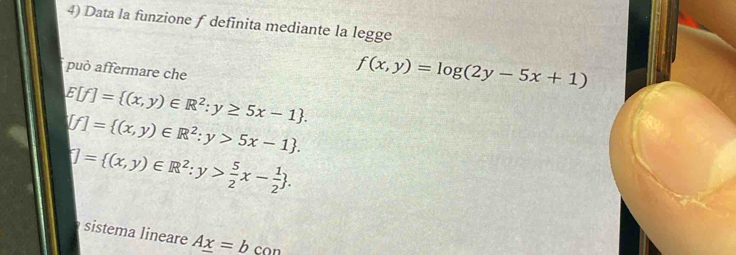 Data la funzione f definita mediante la legge
può affermare che
f(x,y)=log (2y-5x+1)
E[f]= (x,y)∈ R^2:y≥ 5x-1.
[f]= (x,y)∈ R^2:y>5x-1.
[]= (x,y)∈ R^2:y> 5/2 x- 1/2 . 
sistema lineare A_ x=_ b con