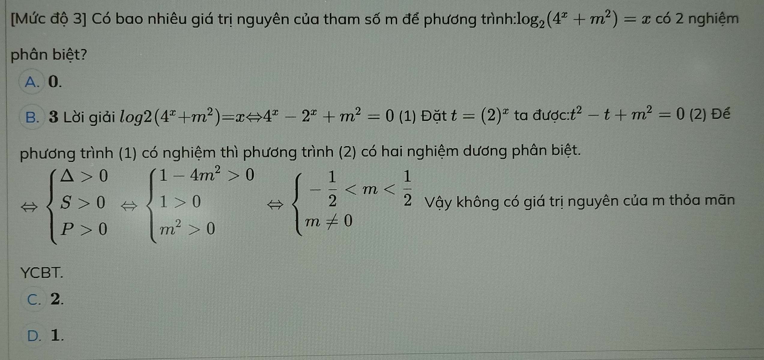 [Mức độ 3] Có bao nhiêu giá trị nguyên của tham số m để phương trình: log _2(4^x+m^2)=xc62. nghiệm
phân biệt?
A. 0.
B. 3 Lời giải log 2(4^x+m^2)=xLeftrightarrow 4^x-2^x+m^2=0 (1) Đặt t=(2)^x ta được: t^2-t+m^2=0(2 ) Để
phương trình (1) có nghiệm thì phương trình (2) có hai nghiệm dương phân biệt.
beginarrayl △ >0 S>0 P>0endarray.  Leftrightarrow beginarrayl 1-4m^2>0 1>0 m^2>0endarray.  Leftrightarrow beginarrayl - 1/2  Vậy không có giá trị nguyên của m thỏa mãn
YCBT.
C. 2.
D. 1.