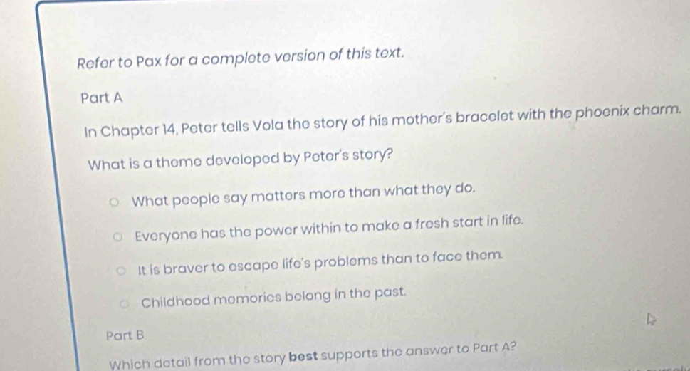 Refer to Pax for a complete version of this text.
Part A
In Chapter 14, Peter tells Vola the story of his mother's bracelet with the phoenix charm.
What is a theme developed by Peter's story?
What people say matters more than what they do.
Everyone has the power within to make a fresh start in life.
It is braver to escape life's problems than to face them.
Childhood memories belong in the past.
Part B
Which detail from the story best supports the answer to Part A?